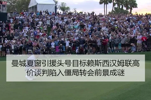 曼城夏窗引援头号目标赖斯西汉姆联高价谈判陷入僵局转会前景成谜